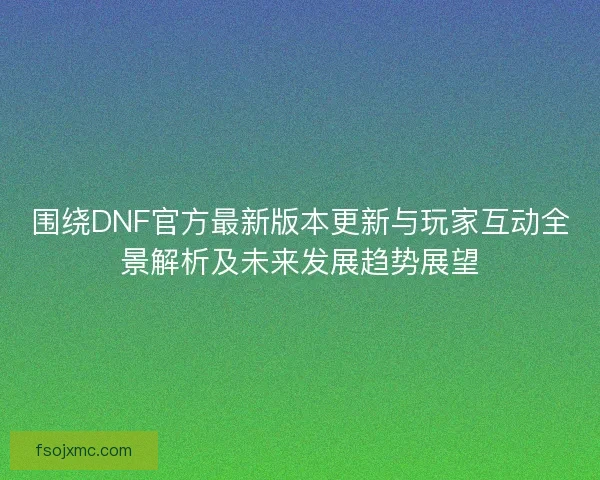 围绕DNF官方最新版本更新与玩家互动全景解析及未来发展趋势展望