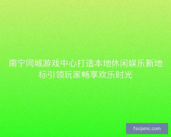 南宁同城游戏中心打造本地休闲娱乐新地标引领玩家畅享欢乐时光