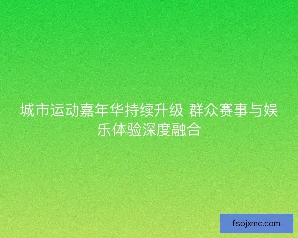 城市运动嘉年华持续升级 群众赛事与娱乐体验深度融合