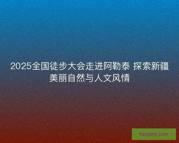 2025全国徒步大会走进阿勒泰 探索新疆美丽自然与人文风情