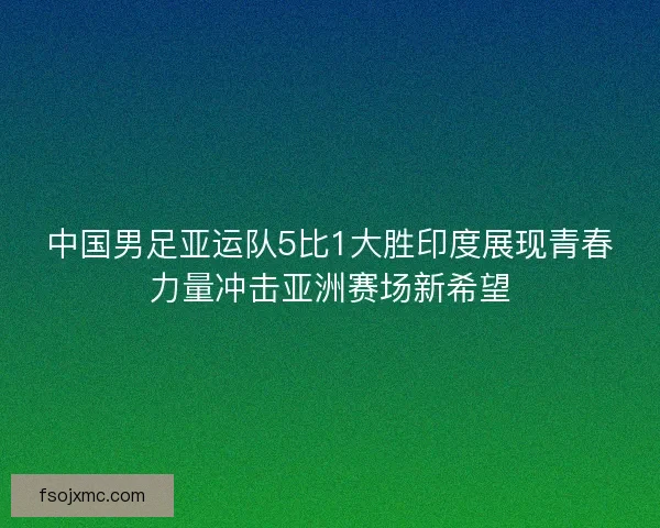 中国男足亚运队5比1大胜印度展现青春力量冲击亚洲赛场新希望
