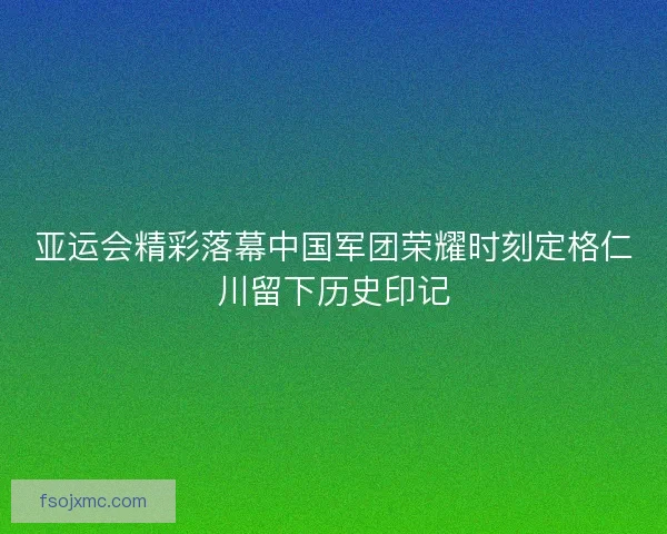 亚运会精彩落幕中国军团荣耀时刻定格仁川留下历史印记