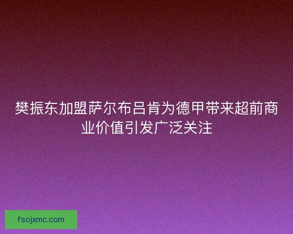 樊振东加盟萨尔布吕肯为德甲带来超前商业价值引发广泛关注