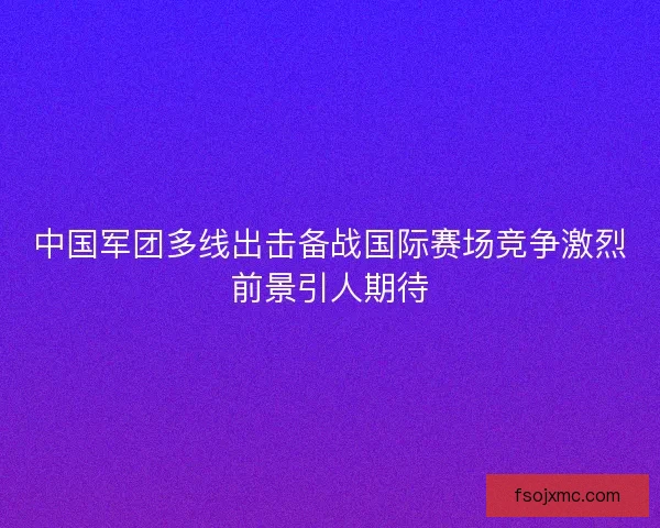 中国军团多线出击备战国际赛场竞争激烈前景引人期待
