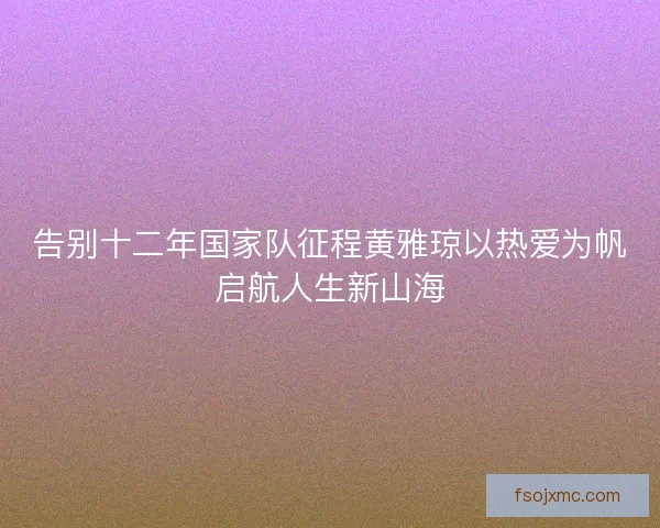 告别十二年国家队征程黄雅琼以热爱为帆启航人生新山海