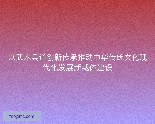 以武术兵道创新传承推动中华传统文化现代化发展新载体建设