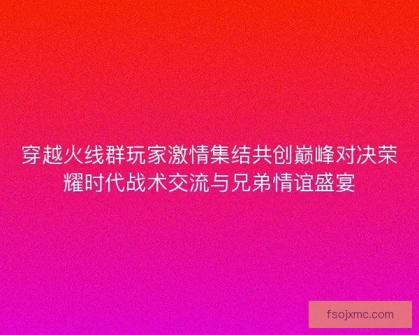 穿越火线群玩家激情集结共创巅峰对决荣耀时代战术交流与兄弟情谊盛宴