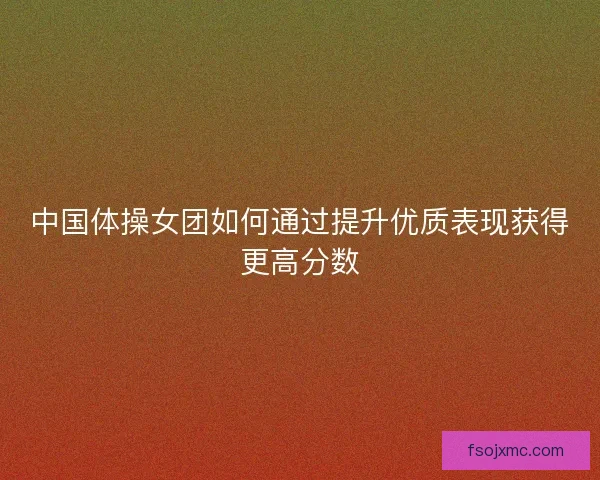 中国体操女团如何通过提升优质表现获得更高分数