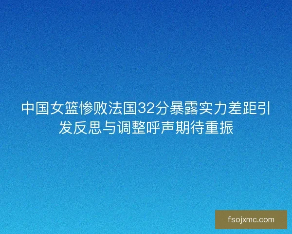 中国女篮惨败法国32分暴露实力差距引发反思与调整呼声期待重振