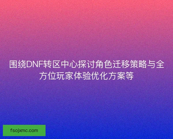 围绕DNF转区中心探讨角色迁移策略与全方位玩家体验优化方案等