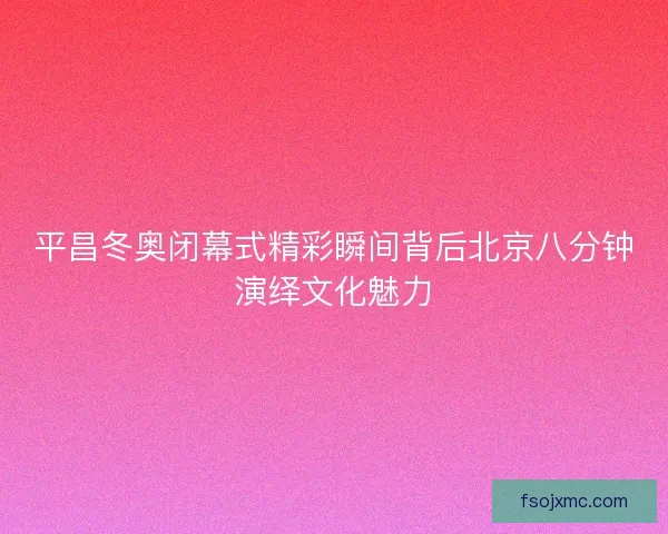 平昌冬奥闭幕式精彩瞬间背后北京八分钟演绎文化魅力
