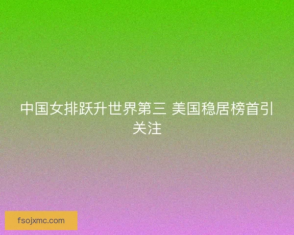 中国女排跃升世界第三 美国稳居榜首引关注