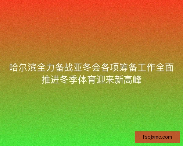 哈尔滨全力备战亚冬会各项筹备工作全面推进冬季体育迎来新高峰