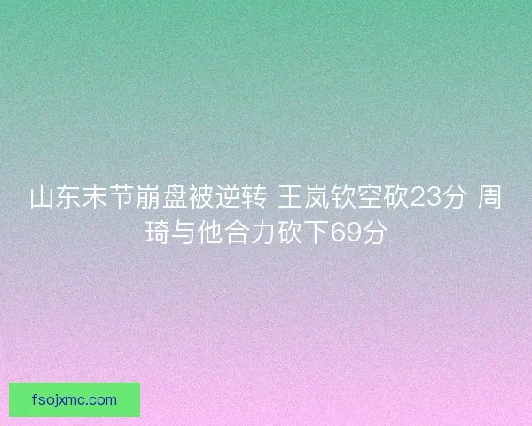 山东末节崩盘被逆转 王岚钦空砍23分 周琦与他合力砍下69分